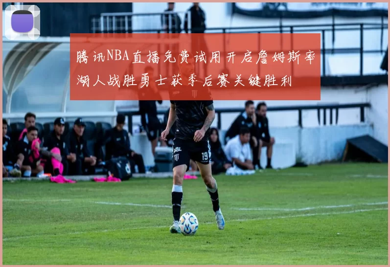 腾讯NBA直播免费试用开启詹姆斯率湖人战胜勇士获季后赛关键胜利