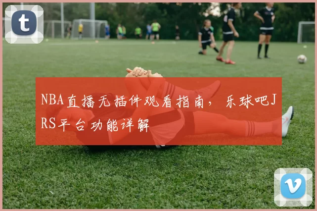 NBA直播无插件观看指南，乐球吧JRS平台功能详解
