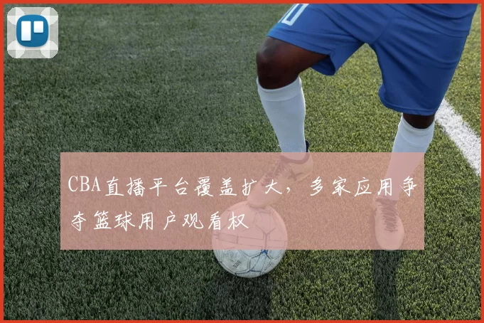 CBA直播平台覆盖扩大，多家应用争夺篮球用户观看权