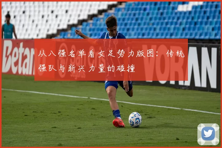从八强名单看女足势力版图:传统强队与新兴力量的碰撞