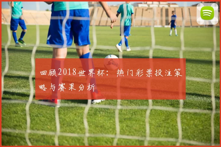 回顾2018世界杯:热门彩票投注策略与赛果分析