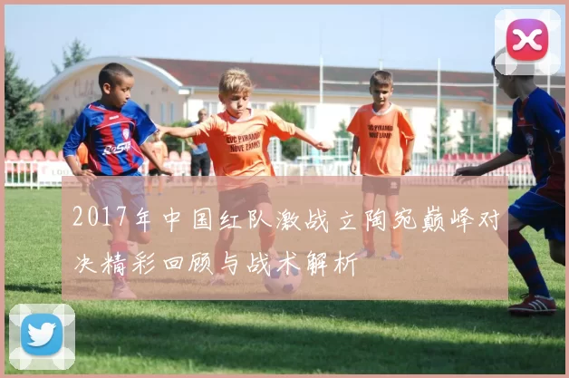 2017年中国红队激战立陶宛巅峰对决精彩回顾与战术解析