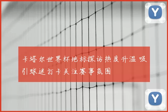 卡塔尔世界杯地标探访热度升温 吸引球迷打卡关注赛事氛围