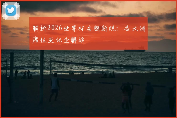 解析2026世界杯名额新规：各大洲席位变化全解读