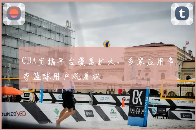 CBA直播平台覆盖扩大，多家应用争夺篮球用户观看权