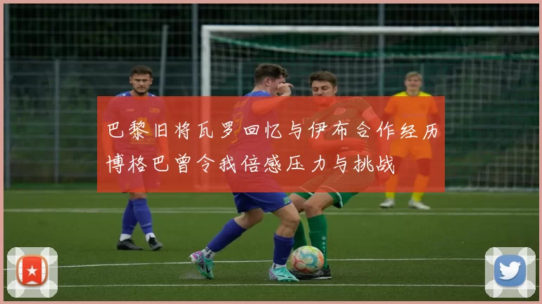 巴黎旧将瓦罗回忆与伊布合作经历博格巴曾令我倍感压力与挑战