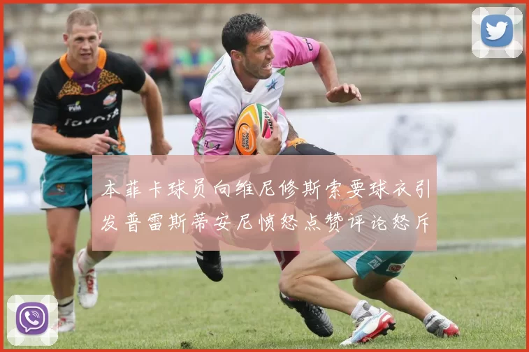 本菲卡球员向维尼修斯索要球衣引发普雷斯蒂安尼愤怒点赞评论怒斥队友