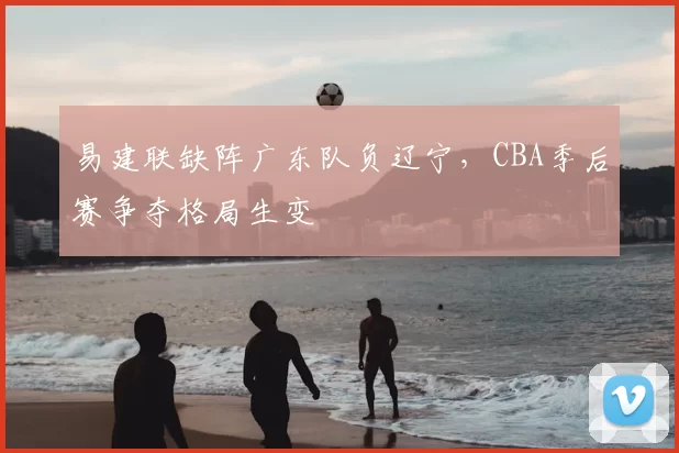 易建联缺阵广东队负辽宁，CBA季后赛争夺格局生变