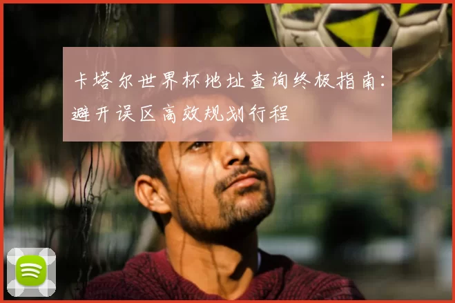 卡塔尔世界杯地址查询终极指南：避开误区高效规划行程