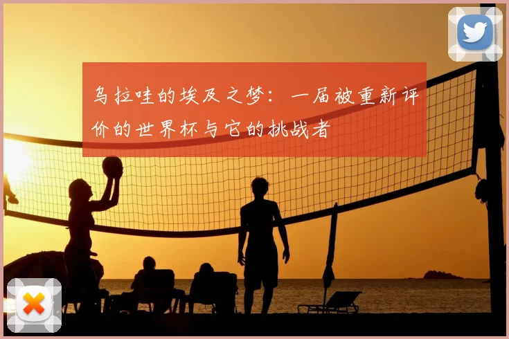 乌拉哇的埃及之梦：一届被重新评价的世界杯与它的挑战者