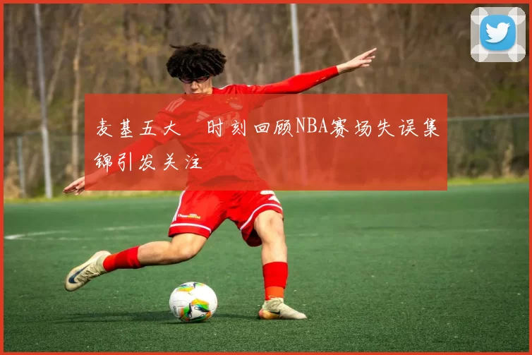 麦基五大囧时刻回顾NBA赛场失误集锦引发关注