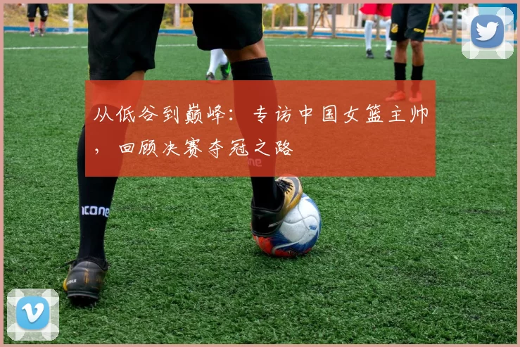 从低谷到巅峰：专访中国女篮主帅，回顾决赛夺冠之路