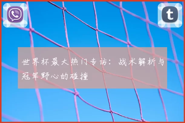 世界杯最大热门专访:战术解析与冠军野心的碰撞