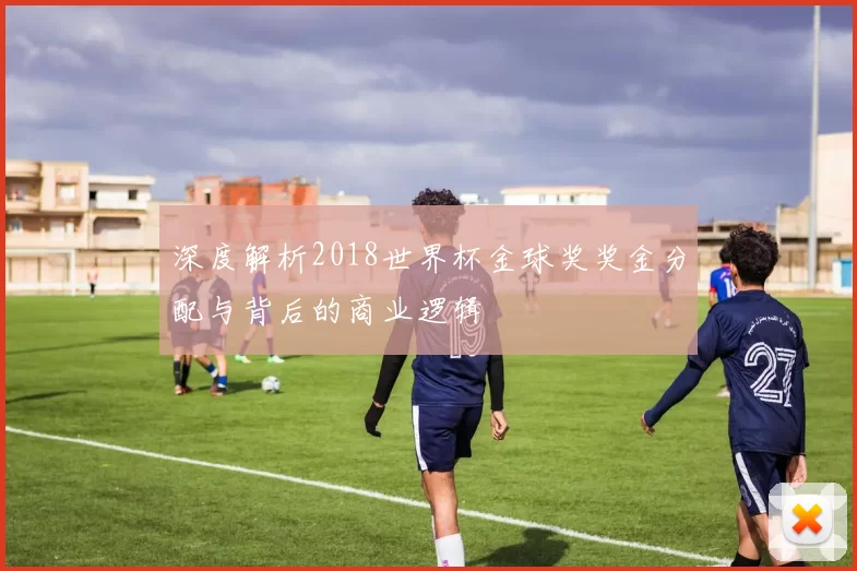 深度解析2018世界杯金球奖奖金分配与背后的商业逻辑