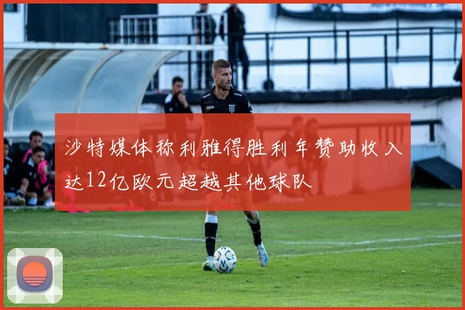 沙特媒体称利雅得胜利年赞助收入达12亿欧元超越其他球队