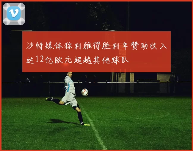 沙特媒体称利雅得胜利年赞助收入达12亿欧元超越其他球队
