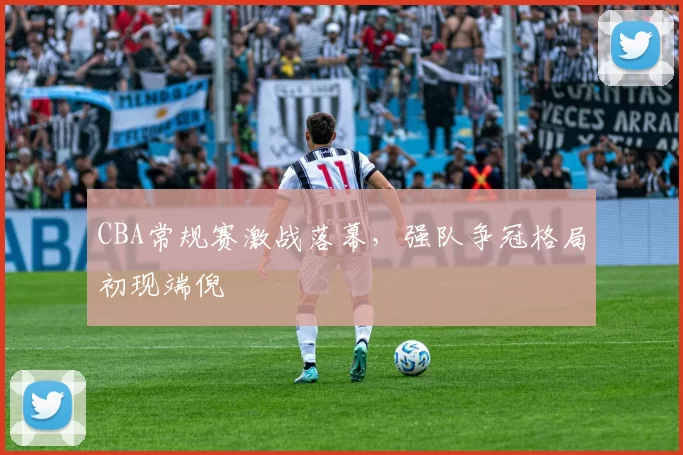 CBA常规赛激战落幕,强队争冠格局初现端倪