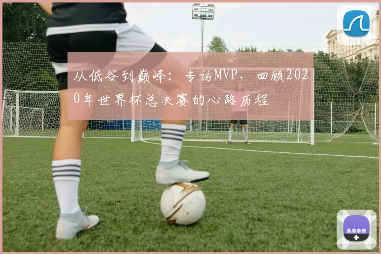 从低谷到巅峰:专访MVP,回顾2020年世界杯总决赛的心路历程