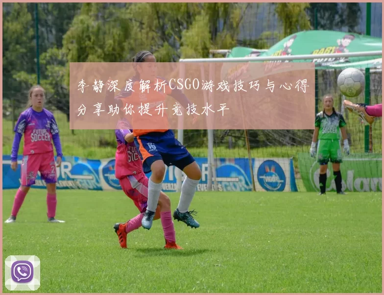 李静深度解析CSGO游戏技巧与心得分享助你提升竞技水平