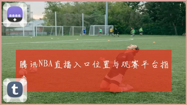 腾讯NBA直播入口位置与观赛平台指南