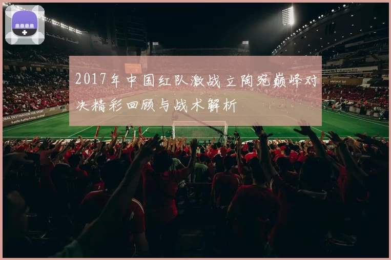 2017年中国红队激战立陶宛巅峰对决精彩回顾与战术解析