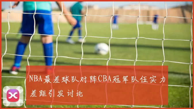NBA最差球队对阵CBA冠军队伍实力差距引发讨论