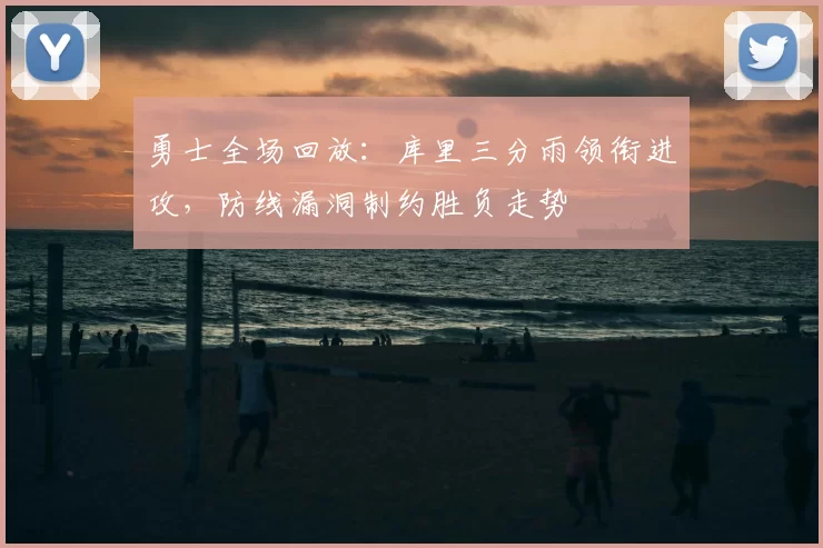 勇士全场回放：库里三分雨领衔进攻，防线漏洞制约胜负走势