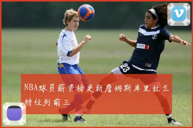 NBA球员薪资榜更新詹姆斯库里杜兰特位列前三