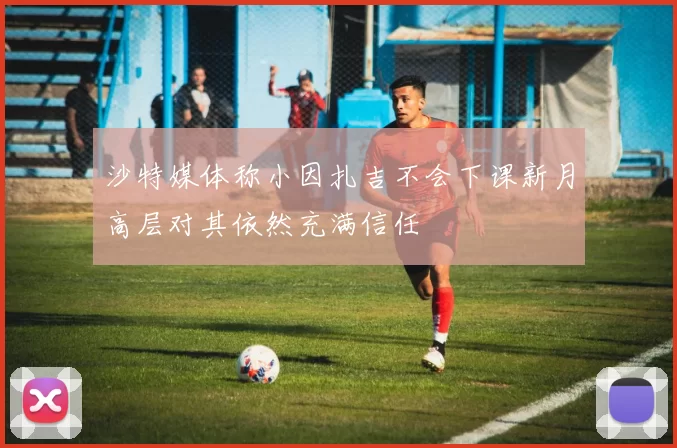 沙特媒体称小因扎吉不会下课新月高层对其依然充满信任