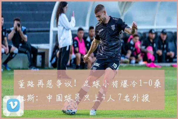 董路再惹争议！足球小将爆冷1-0桑托斯：中国球员只上4人 7名外援