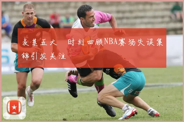 麦基五大囧时刻回顾NBA赛场失误集锦引发关注