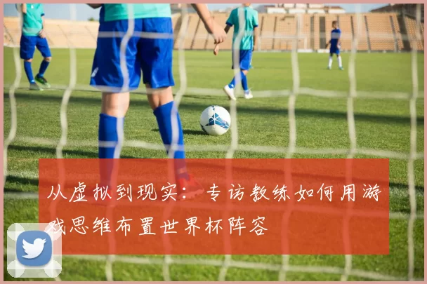 从虚拟到现实：专访教练如何用游戏思维布置世界杯阵容