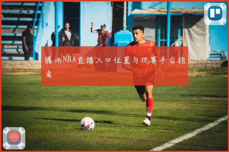 腾讯NBA直播入口位置与观赛平台指南