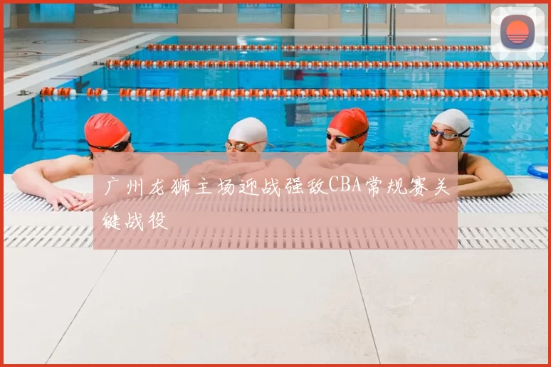 广州龙狮主场迎战强敌CBA常规赛关键战役