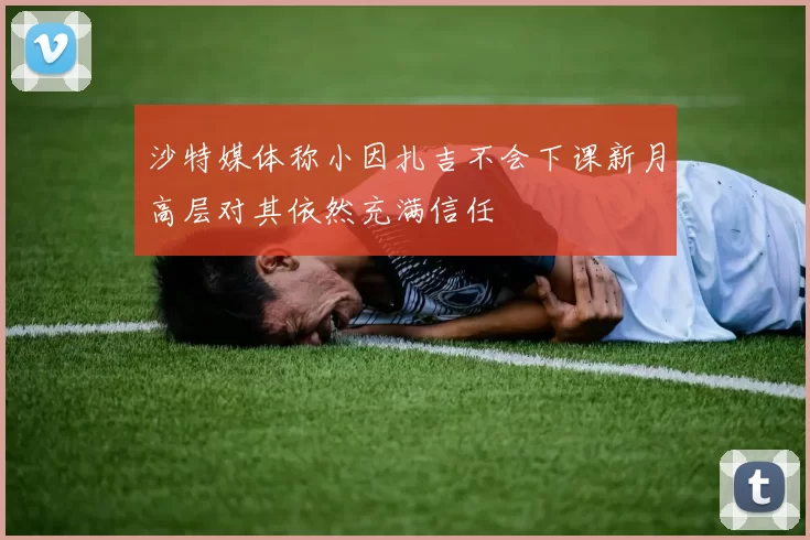 沙特媒体称小因扎吉不会下课新月高层对其依然充满信任