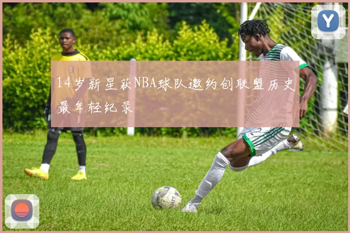 14岁新星获NBA球队邀约创联盟历史最年轻纪录