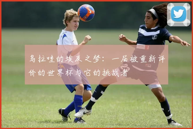 乌拉哇的埃及之梦：一届被重新评价的世界杯与它的挑战者