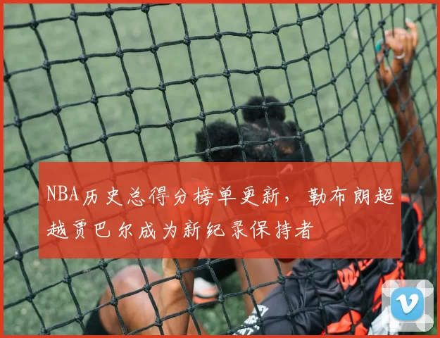 NBA历史总得分榜单更新,勒布朗超越贾巴尔成为新纪录保持者