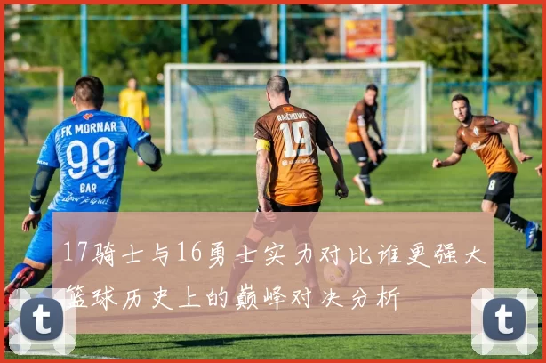 17骑士与16勇士实力对比谁更强大篮球历史上的巅峰对决分析