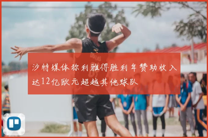 沙特媒体称利雅得胜利年赞助收入达12亿欧元超越其他球队