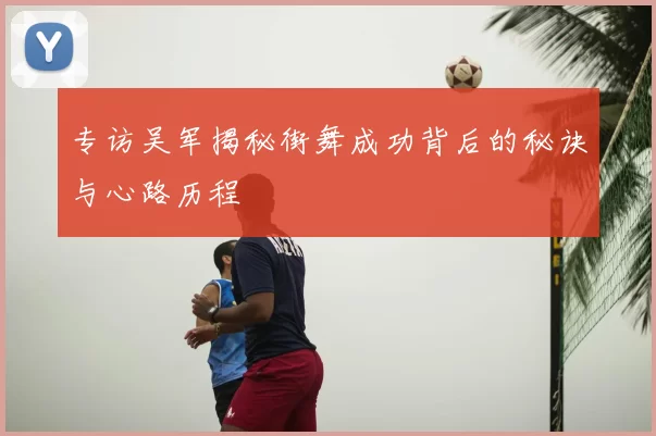 专访吴军揭秘街舞成功背后的秘诀与心路历程