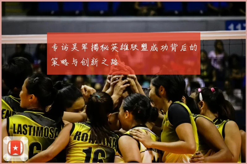 专访吴军揭秘英雄联盟成功背后的策略与创新之路