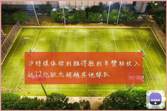 沙特媒体称利雅得胜利年赞助收入达12亿欧元超越其他球队