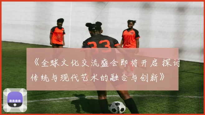《全球文化交流盛会即将开启 探讨传统与现代艺术的融合与创新》