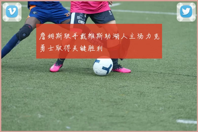 詹姆斯联手戴维斯助湖人主场力克勇士取得关键胜利