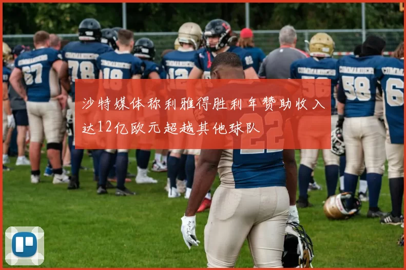 沙特媒体称利雅得胜利年赞助收入达12亿欧元超越其他球队