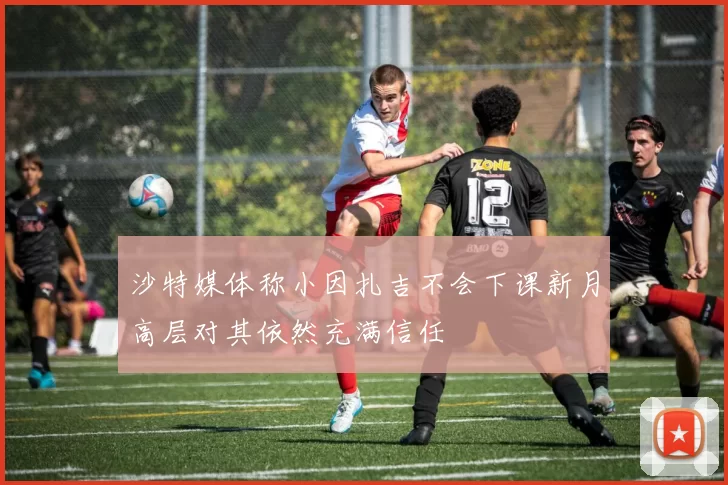 沙特媒体称小因扎吉不会下课新月高层对其依然充满信任