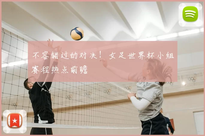 不容错过的对决!女足世界杯小组赛程热点前瞻