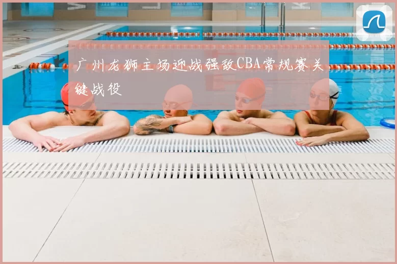 广州龙狮主场迎战强敌CBA常规赛关键战役