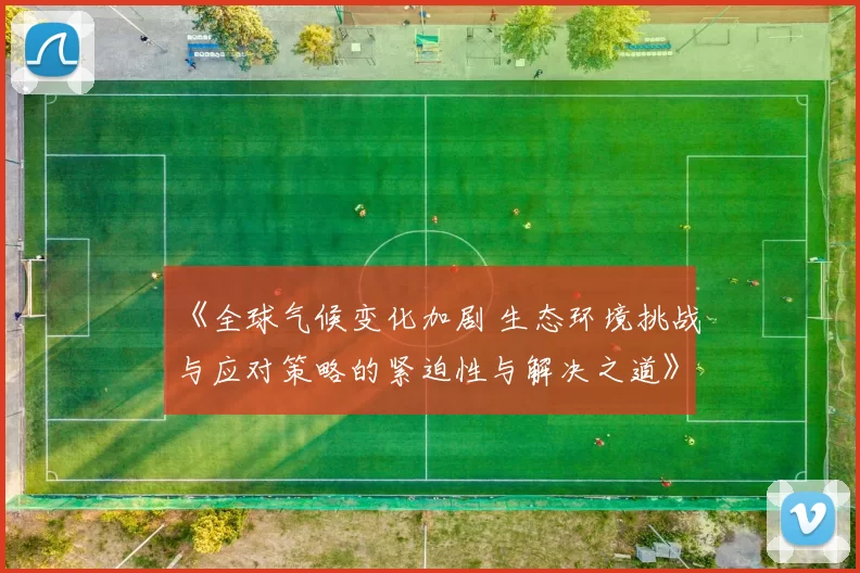 《全球气候变化加剧 生态环境挑战与应对策略的紧迫性与解决之道》